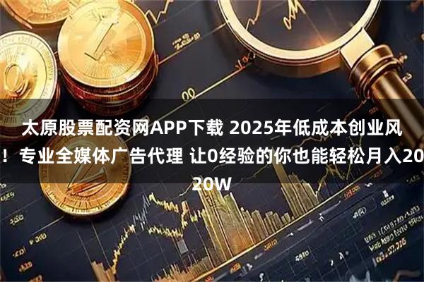 太原股票配资网APP下载 2025年低成本创业风口！专业全媒体广告代理 让0经验的你也能轻松月入20W