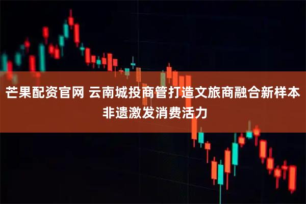芒果配资官网 云南城投商管打造文旅商融合新样本 非遗激发消费活力