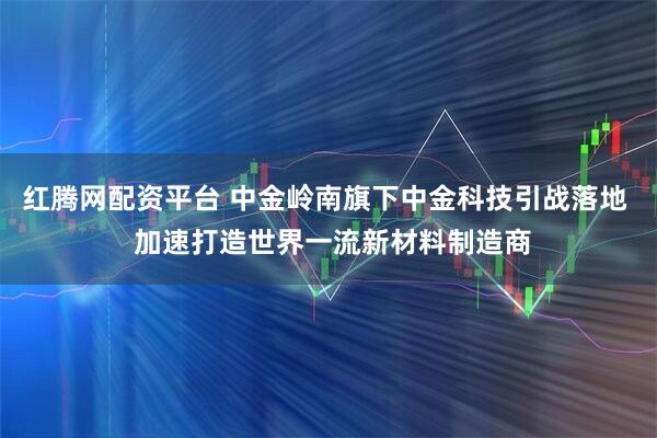 红腾网配资平台 中金岭南旗下中金科技引战落地  加速打造世界一流新材料制造商