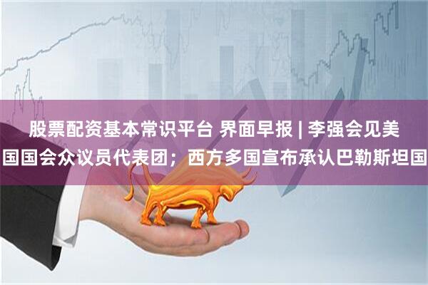 股票配资基本常识平台 界面早报 | 李强会见美国国会众议员代表团；西方多国宣布承认巴勒斯坦国