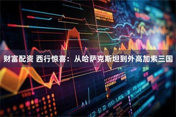 财富配资 西行惊喜：从哈萨克斯坦到外高加索三国
