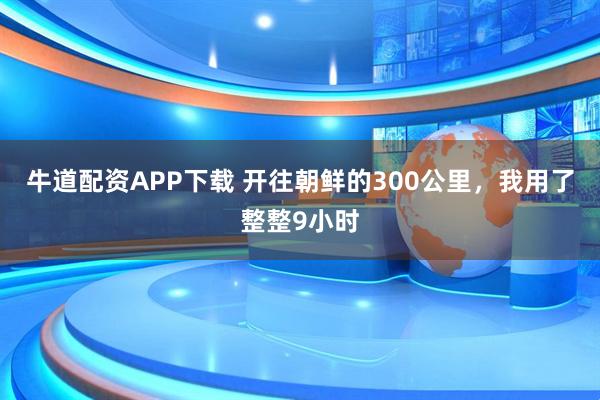 牛道配资APP下载 开往朝鲜的300公里，我用了整整9小时