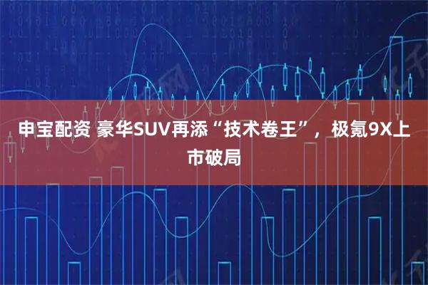 申宝配资 豪华SUV再添“技术卷王”，极氪9X上市破局