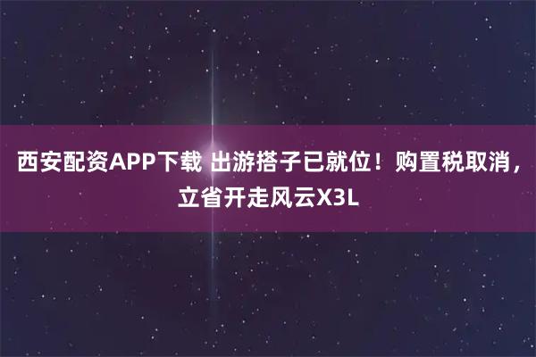 西安配资APP下载 出游搭子已就位！购置税取消，立省开走风云X3L