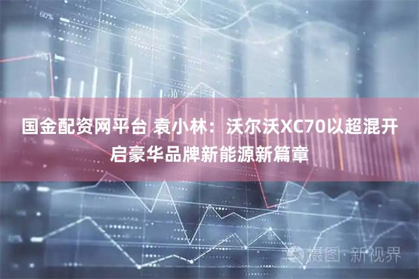 国金配资网平台 袁小林：沃尔沃XC70以超混开启豪华品牌新能源新篇章