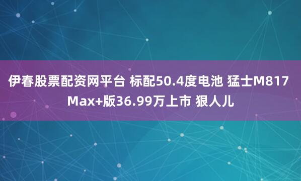 伊春股票配资网平台 标配50.4度电池 猛士M817 Max+版36.99万上市 狠人儿