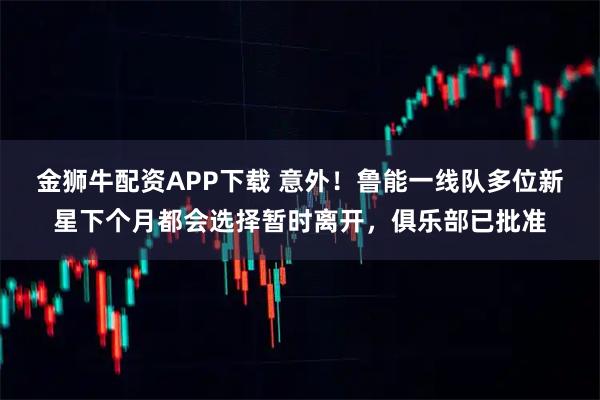 金狮牛配资APP下载 意外！鲁能一线队多位新星下个月都会选择暂时离开，俱乐部已批准