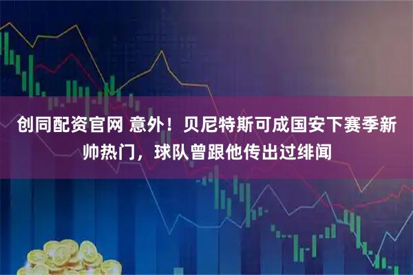 创同配资官网 意外！贝尼特斯可成国安下赛季新帅热门，球队曾跟他传出过绯闻