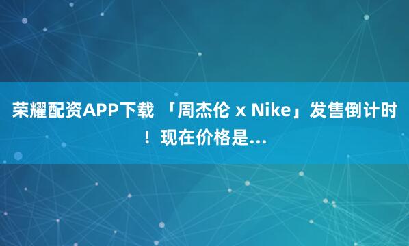 荣耀配资APP下载 「周杰伦 x Nike」发售倒计时!现在价格是...