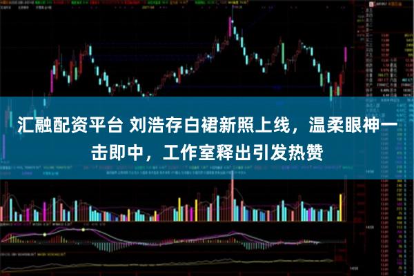 汇融配资平台 刘浩存白裙新照上线，温柔眼神一击即中，工作室释出引发热赞