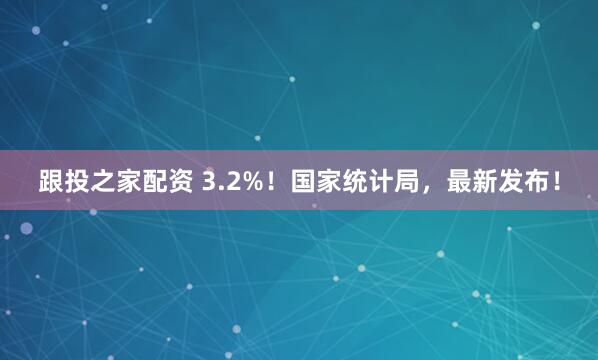 跟投之家配资 3.2%！国家统计局，最新发布！