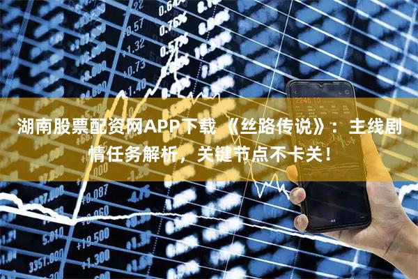 湖南股票配资网APP下载 《丝路传说》：主线剧情任务解析，关键节点不卡关！