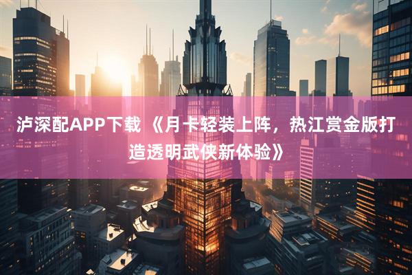 泸深配APP下载 《月卡轻装上阵，热江赏金版打造透明武侠新体验》