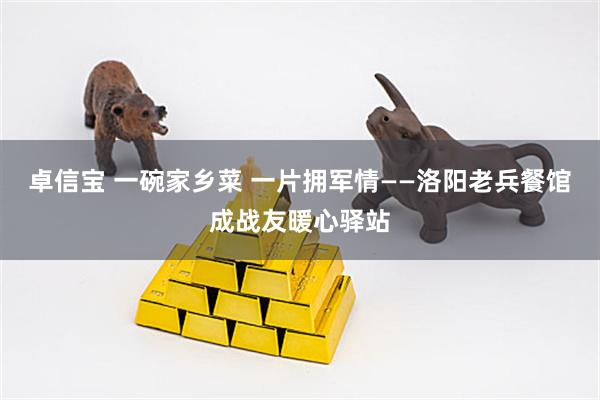 卓信宝 一碗家乡菜 一片拥军情——洛阳老兵餐馆成战友暖心驿站