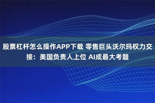 股票杠杆怎么操作APP下载 零售巨头沃尔玛权力交接：美国负责人上位 AI成最大考题