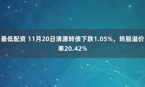 最低配资 11月20日清源转债下跌1.05%，转股溢价率20.42%