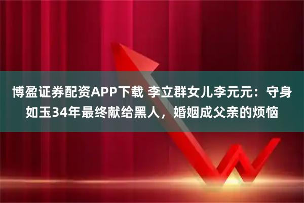 博盈证券配资APP下载 李立群女儿李元元：守身如玉34年最终献给黑人，婚姻成父亲的烦恼