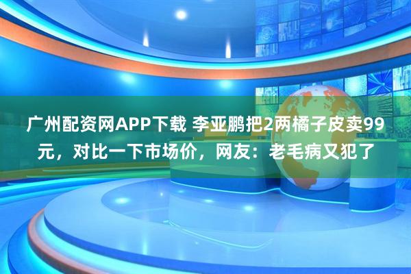 广州配资网APP下载 李亚鹏把2两橘子皮卖99元，对比一下市场价，网友：老毛病又犯了