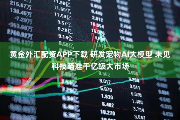 黄金外汇配资APP下载 研发宠物AI大模型 未见科技瞄准千亿级大市场