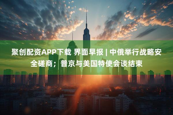 聚创配资APP下载 界面早报 | 中俄举行战略安全磋商；普京与美国特使会谈结束