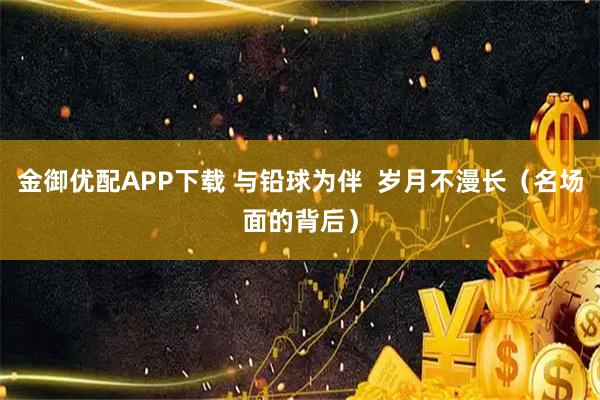 金御优配APP下载 与铅球为伴  岁月不漫长（名场面的背后）