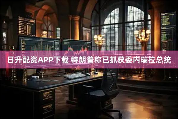 日升配资APP下载 特朗普称已抓获委内瑞拉总统