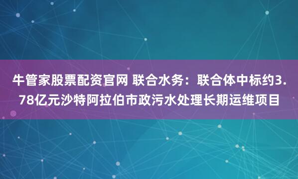 牛管家股票配资官网 联合水务：联合体中标约3.78亿元沙特阿拉伯市政污水处理长期运维项目
