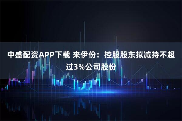 中盛配资APP下载 来伊份：控股股东拟减持不超过3%公司股份