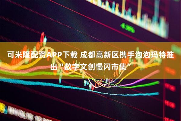 可米隆配资APP下载 成都高新区携手泡泡玛特推出“数字文创慢闪市集”