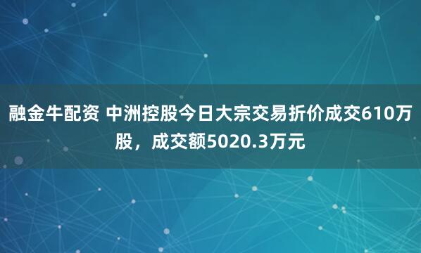 融金牛配资 中洲控股今日大宗交易折价成交610万股，成交额5020.3万元
