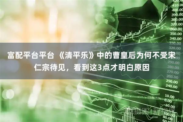 富配平台平台 《清平乐》中的曹皇后为何不受宋仁宗待见，看到这3点才明白原因