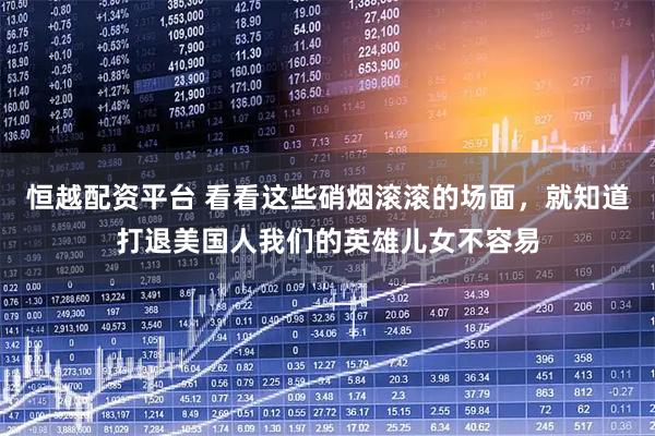恒越配资平台 看看这些硝烟滚滚的场面，就知道打退美国人我们的英雄儿女不容易