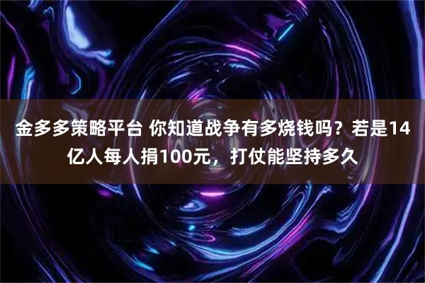 金多多策略平台 你知道战争有多烧钱吗？若是14亿人每人捐100元，打仗能坚持多久