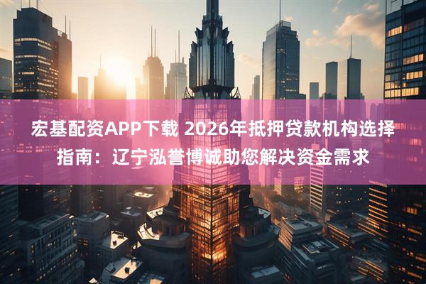 宏基配资APP下载 2026年抵押贷款机构选择指南：辽宁泓誉博诚助您解决资金需求