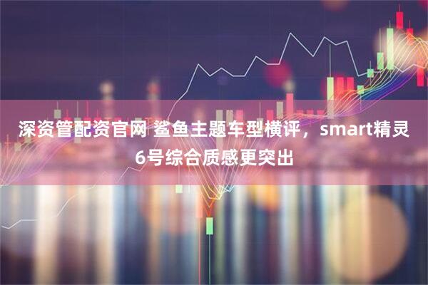 深资管配资官网 鲨鱼主题车型横评，smart精灵6号综合质感更突出