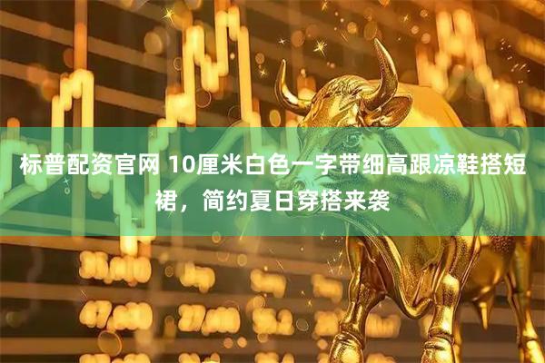 标普配资官网 10厘米白色一字带细高跟凉鞋搭短裙，简约夏日穿搭来袭