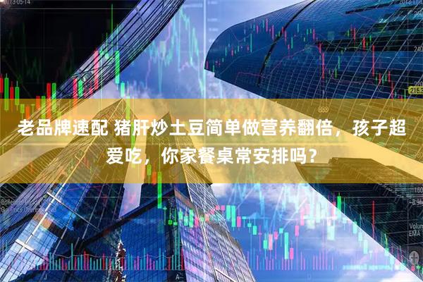 老品牌速配 猪肝炒土豆简单做营养翻倍，孩子超爱吃，你家餐桌常安排吗？