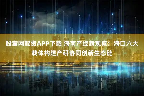 股窜网配资APP下载 海南产经新观察：海口六大载体构建产研协同创新生态链