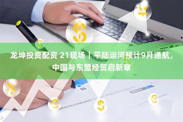 龙坤投资配资 21现场｜平陆运河预计9月通航，中国与东盟经贸启新章
